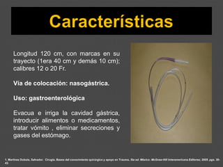 1. Martínez Dubois, Salvador. Cirugía. Bases del conocimiento quirúrgico y apoyo en Trauma. 5ta ed. México: McGraw-Hill Interamericana Editores; 2005. pgs. 30-
42.
Longitud 120 cm, con marcas en su
trayecto (1era 40 cm y demás 10 cm);
calibres 12 o 20 Fr.
Vía de colocación: nasogástrica.
Uso: gastroenterológica
Evacua e irriga la cavidad gástrica,
introducir alimentos o medicamentos,
tratar vómito , eliminar secreciones y
gases del estómago.
 