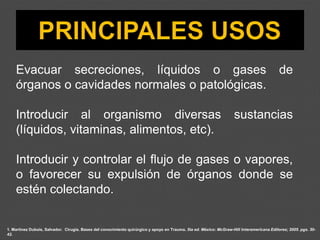 Evacuar secreciones, líquidos o gases de
órganos o cavidades normales o patológicas.
Introducir al organismo diversas sustancias
(líquidos, vitaminas, alimentos, etc).
Introducir y controlar el flujo de gases o vapores,
o favorecer su expulsión de órganos donde se
estén colectando.
1. Martínez Dubois, Salvador. Cirugía. Bases del conocimiento quirúrgico y apoyo en Trauma. 5ta ed. México: McGraw-Hill Interamericana Editores; 2005. pgs. 30-
42.
 