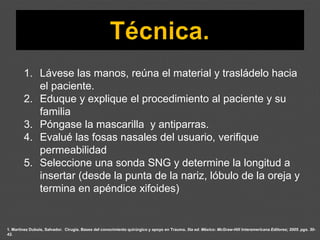 1. Martínez Dubois, Salvador. Cirugía. Bases del conocimiento quirúrgico y apoyo en Trauma. 5ta ed. México: McGraw-Hill Interamericana Editores; 2005. pgs. 30-
42.
1. Lávese las manos, reúna el material y trasládelo hacia
el paciente.
2. Eduque y explique el procedimiento al paciente y su
familia
3. Póngase la mascarilla y antiparras.
4. Evalué las fosas nasales del usuario, verifique
permeabilidad
5. Seleccione una sonda SNG y determine la longitud a
insertar (desde la punta de la nariz, lóbulo de la oreja y
termina en apéndice xifoides)
 