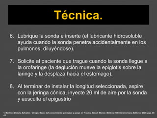 1. Martínez Dubois, Salvador. Cirugía. Bases del conocimiento quirúrgico y apoyo en Trauma. 5ta ed. México: McGraw-Hill Interamericana Editores; 2005. pgs. 30-
42.
6. Lubrique la sonda e inserte (el lubricante hidrosoluble
ayuda cuando la sonda penetra accidentalmente en los
pulmones, diluyéndose).
7. Solicite al paciente que trague cuando la sonda llegue a
la orofaringe (la deglución mueve la epiglotis sobre la
laringe y la desplaza hacia el estómago).
8. Al terminar de instalar la longitud seleccionada, aspire
con la jeringa cónica, inyecte 20 ml de aire por la sonda
y ausculte el epigastrio
 