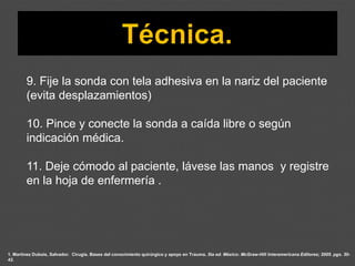 1. Martínez Dubois, Salvador. Cirugía. Bases del conocimiento quirúrgico y apoyo en Trauma. 5ta ed. México: McGraw-Hill Interamericana Editores; 2005. pgs. 30-
42.
9. Fije la sonda con tela adhesiva en la nariz del paciente
(evita desplazamientos)
10. Pince y conecte la sonda a caída libre o según
indicación médica.
11. Deje cómodo al paciente, lávese las manos y registre
en la hoja de enfermería .
 
