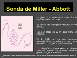 1. Martínez Dubois, Salvador. Cirugía. Bases del conocimiento quirúrgico y apoyo en Trauma. 5ta ed. México: McGraw-Hill Interamericana Editores; 2005. pgs. 30-
42.
Longitud 2.5 m, con marcas a los 15 y 30
cm; calibre de 12 a 18 Fr.
Se instala vía nasogastrointestinal, y con
rayos X.
Tiene un globo de 50 ml, para fijarla en
intestino.
Es de doble vía, una para introducir
mercurio hacia el globo y el otro para
aspiración o irrigación gastrointestinal.
Uso: diagnóstico y tratamiento de oclusión
intestinal, drenar secreciones, eliminar
gases o irrigar el intestino.
 