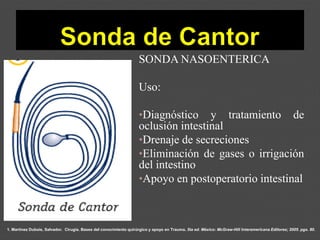 1. Martínez Dubois, Salvador. Cirugía. Bases del conocimiento quirúrgico y apoyo en Trauma. 5ta ed. México: McGraw-Hill Interamericana Editores; 2005. pgs. 80.
SONDA NASOENTERICA
Uso:
•Diagnóstico y tratamiento de
oclusión intestinal
•Drenaje de secreciones
•Eliminación de gases o irrigación
del intestino
•Apoyo en postoperatorio intestinal
 
