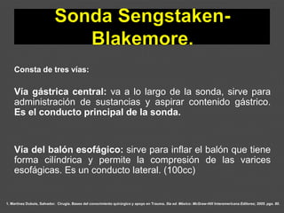 1. Martínez Dubois, Salvador. Cirugía. Bases del conocimiento quirúrgico y apoyo en Trauma. 5ta ed. México: McGraw-Hill Interamericana Editores; 2005. pgs. 80.
Consta de tres vías:
Vía gástrica central: va a lo largo de la sonda, sirve para
administración de sustancias y aspirar contenido gástrico.
Es el conducto principal de la sonda.
Vía del balón esofágico: sirve para inflar el balón que tiene
forma cilíndrica y permite la compresión de las varices
esofágicas. Es un conducto lateral. (100cc)
 