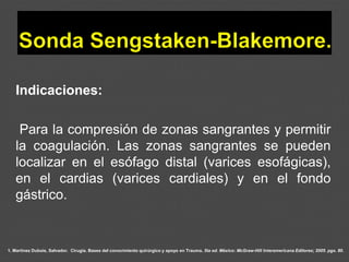 1. Martínez Dubois, Salvador. Cirugía. Bases del conocimiento quirúrgico y apoyo en Trauma. 5ta ed. México: McGraw-Hill Interamericana Editores; 2005. pgs. 80.
Indicaciones:
Para la compresión de zonas sangrantes y permitir
la coagulación. Las zonas sangrantes se pueden
localizar en el esófago distal (varices esofágicas),
en el cardias (varices cardiales) y en el fondo
gástrico.
 