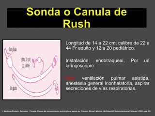 1. Martínez Dubois, Salvador. Cirugía. Bases del conocimiento quirúrgico y apoyo en Trauma. 5ta ed. México: McGraw-Hill Interamericana Editores; 2005. pgs. 80.
Longitud de 14 a 22 cm; calibre de 22 a
44 Fr adulto y 12 a 20 pediátrico.
Instalación: endotraqueal. Por un
laringoscopio
Uso: ventilación pulmar asistida,
anestesia general inonhalatoria, aspirar
secreciones de vías respiratorias.
 