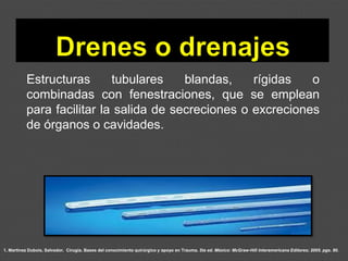 1. Martínez Dubois, Salvador. Cirugía. Bases del conocimiento quirúrgico y apoyo en Trauma. 5ta ed. México: McGraw-Hill Interamericana Editores; 2005. pgs. 80.
Estructuras tubulares blandas, rígidas o
combinadas con fenestraciones, que se emplean
para facilitar la salida de secreciones o excreciones
de órganos o cavidades.
 
