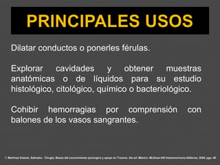 Dilatar conductos o ponerles férulas.
Explorar cavidades y obtener muestras
anatómicas o de líquidos para su estudio
histológico, citológico, químico o bacteriológico.
Cohibir hemorragias por comprensión con
balones de los vasos sangrantes.
1. Martínez Dubois, Salvador. Cirugía. Bases del conocimiento quirúrgico y apoyo en Trauma. 5ta ed. México: McGraw-Hill Interamericana Editores; 2005. pgs. 80
 