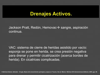 1. Martínez Dubois, Salvador. Cirugía. Bases del conocimiento quirúrgico y apoyo en Trauma. 5ta ed. México: McGraw-Hill Interamericana Editores; 2005. pgs. 80.
Jackson Pratt, Redón, Hemovac→ sangre, aspiración
continua.
VAC: sistema de cierre de heridas asistido por vacío:
esponja se pone en herida, se crea presión negativa
para drenar y permitir cicatrización (acerca bordes de
herida). En cicatrices complicadas.
 