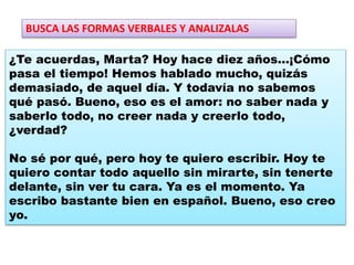 ¿Te acuerdas, Marta? Hoy hace diez años…¡Cómo
pasa el tiempo! Hemos hablado mucho, quizás
demasiado, de aquel día. Y todavía no sabemos
qué pasó. Bueno, eso es el amor: no saber nada y
saberlo todo, no creer nada y creerlo todo,
¿verdad?
No sé por qué, pero hoy te quiero escribir. Hoy te
quiero contar todo aquello sin mirarte, sin tenerte
delante, sin ver tu cara. Ya es el momento. Ya
escribo bastante bien en español. Bueno, eso creo
yo.
BUSCA LAS FORMAS VERBALES Y ANALIZALAS
 