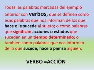 Todas las palabras marcadas del ejemplo
anterior son verbos, que se definen como
esas palabras que nos informan de los que
hace o le sucede al sujeto; o como palabras
que significan acciones o estados que
suceden en un tiempo determinado; o
también como palabras que nos informan
de lo que sucede, hace o piensa alguien.
VERBO =ACCIÓN
 