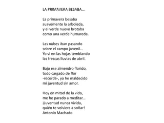 LA PRIMAVERA BESABA...
La primavera besaba
suavemente la arboleda,
y el verde nuevo brotaba
como una verde humareda.
Las nubes iban pasando
sobre el campo juvenil...
Yo vi en las hojas temblando
las frescas lluvias de abril.
Bajo ese almendro florido,
todo cargado de flor
-recordé-, yo he maldecido
mi juventud sin amor.
Hoy en mitad de la vida,
me he parado a meditar...
¡Juventud nunca vivida,
quién te volviera a soñar!
Antonio Machado
 