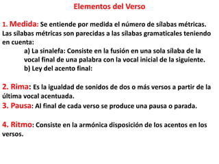 Elementos del Verso
1. Medida: Se entiende por medida el número de sílabas métricas.
Las sílabas métricas son parecidas a las sílabas gramaticales teniendo
en cuenta:
a) La sinalefa: Consiste en la fusión en una sola sílaba de la
vocal final de una palabra con la vocal inicial de la siguiente.
b) Ley del acento final:
2. Rima: Es la igualdad de sonidos de dos o más versos a partir de la
última vocal acentuada.
3. Pausa: Al final de cada verso se produce una pausa o parada.
4. Ritmo: Consiste en la armónica disposición de los acentos en los
versos.
 