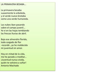 LA PRIMAVERA BESABA...
La primavera besaba
suavemente la arboleda,
y el verde nuevo brotaba
como una verde humareda.
Las nubes iban pasando
sobre el campo juvenil...
Yo vi en las hojas temblando
las frescas lluvias de abril.
Bajo ese almendro florido,
todo cargado de flor
-recordé-, yo he maldecido
mi juventud sin amor.
Hoy en mitad de la vida,
me he parado a meditar...
¡Juventud nunca vivida,
quién te volviera a soñar!
Antonio Machado
 