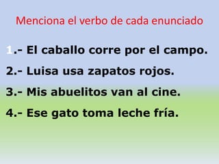 1.- El caballo corre por el campo.
2.- Luisa usa zapatos rojos.
3.- Mis abuelitos van al cine.
4.- Ese gato toma leche fría.
Menciona el verbo de cada enunciado
 