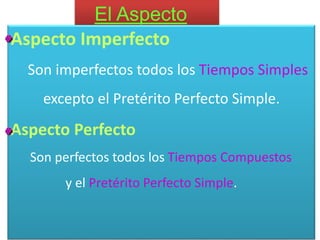 El Aspecto
El aspecto indica si la acción se considera acabada o no.
Aspecto Imperfecto
Son imperfectos todos los Tiempos Simples
excepto el Pretérito Perfecto Simple.
Aspecto Perfecto
Son perfectos todos los Tiempos Compuestos
y el Pretérito Perfecto Simple.
 