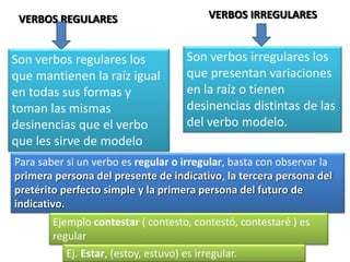 VERBOS REGULARES VERBOS IRREGULARES
Son verbos regulares los
que mantienen la raíz igual
en todas sus formas y
toman las mismas
desinencias que el verbo
que les sirve de modelo
Son verbos irregulares los
que presentan variaciones
en la raíz o tienen
desinencias distintas de las
del verbo modelo.
Para saber si un verbo es regular o irregular, basta con observar la
primera persona del presente de indicativo, la tercera persona del
pretérito perfecto simple y la primera persona del futuro de
indicativo.
Ejemplo contestar ( contesto, contestó, contestaré ) es
regular
Ej. Estar, (estoy, estuvo) es irregular.
 