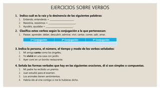 EJERCICIOS SOBRE VERBOS
1. Indica cuál es la raíz y la desinencia de las siguientes palabras:
1. Entiendo, entenderás = _______________________.
2. Resistiría, resistimos = __________________________.
3. Ayudéis, ayudaba = __________________________.
2. Clasifica estos verbos según la conjugación a la que pertenezcan:
1. Pasear, aprender, deber, descubrir, admirar, vivir, cantar, comer, salir, amar.
3. Indica la persona, el número, el tiempo y modo de los verbos señalados:
1. Mi amiga canta como los ángeles.
2. Yo viviré en una casa con jardín.
3. Ayer comí en un bonito restaurante.
4. Señala las formas verbales que hay en las siguientes oraciones, di si son simples o compuestas.
1. Mi padre ha recibido un premio.
2. Juan estudió para el examen.
3. Los animales tienen sentimientos.
4. Habría ido al cine contigo si me lo hubieras dicho.
1ª Conjugación 2ª Conjugación 3ª Conjugación
 