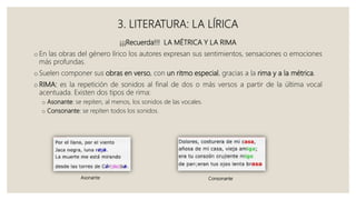 3. LITERATURA: LA LÍRICA
¡¡¡Recuerda!!! LA MÉTRICA Y LA RIMA
o En las obras del género lírico los autores expresan sus sentimientos, sensaciones o emociones
más profundas.
o Suelen componer sus obras en verso, con un ritmo especial, gracias a la rima y a la métrica.
o RIMA: es la repetición de sonidos al final de dos o más versos a partir de la última vocal
acentuada. Existen dos tipos de rima:
o Asonante: se repiten, al menos, los sonidos de las vocales.
o Consonante: se repiten todos los sonidos.
Asonante Consonante
 