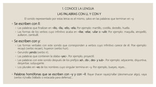 1. CONOCE LA LENGUA
LAS PALABRAS CON LL Y CON Y
El sonido representado por estas letras es el mismo, salvo en las palabras que terminan en –y.
◦ Se escriben con ll:
◦ Las palabras que finalizan en –illo, -illa, -ello, -ella. Por ejemplo: martillo, costilla, destello, huella.
◦ Las formas de los verbos cuyo infinitivo acaba en –illar, -ellar, -ullar o –ullir. Por ejemplo: maquilla, atropelló,
aullaron, zambullí.
◦ Se escriben con y:
◦ Las formas verbales con este sonido que corresponden a verbos cuyo infinitivo carece de él. Poe ejemplo:
recayó (verbo recaer), huyeron (verbo huir).
◦ Gerundio yendo (verbo ir).
◦ Las palabras que contienen la silaba –yec-. Por ejemplo, proyectil.
◦ Las palabras con este sonido después de los prefijos ad-, dis-, des- y sub-. Por ejemplo: adyacente, disyuntiva,
desyerbar, subyugante.
◦ Los plurales en –es de los nombres cuyo singular termina en –y. Por ejemplo, bueyes, reyes…
◦ Palabras homófonas que se escriben con –y y con –ll: Rayar (hacer rayas)/rallar (desmenuzar algo), vaya
(verbo ir)/valla (Vallado o estacada para defensa)...
 