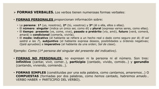  FORMAS VERBALES. Los verbos tienen numerosas formas verbales:
• FORMAS PERSONALES proporcionan información sobre:
• La persona: 1ª (yo, nosotros), 2ª (tú, vosotros) y 3ª (él o ella, ellos o ellas).
• El número: singular (indica un único ser, como él) y plural (expresa varios seres, como ellas).
• El tiempo: presente (ve, come, vive), pasado o pretérito (vio, amó), futuro (verá, comerá,
amará) o condicional (comería, viviría).
• El modo: indicativo (el hablante se refiere a un hecho real o dado como seguro por él; El sol
saldrá a las 7), subjuntivo (el hablante expresa deseos, posibilidades u órdenes negativas;
Ojalá apruebes) e imperativo (el hablante da una orden; Sal de clase).
Ejemplo: Como (1ª persona del singular del presente del indicativo).
• FORMAS NO PERSONALES: no expresan ni la persona ni el número. Son tres:
infinitivo (cantar, vivir, comer…), participio (cantado, vivido, comido…) y gerundio
(cantando, viviendo, comiendo…).
• FORMAS SIMPLES (constituidas por una sola palabra, como cantamos, amaremos…) O
COMPUESTAS (formadas por dos palabras, como hemos cantado, habremos amado…
VERBO HABER + PARTICIPIO DEL VERBO).
 