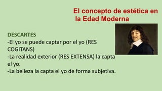 El concepto de estética en
la Edad Moderna
DESCARTES
-El yo se puede captar por el yo (RES
COGITANS)
-La realidad exterior (RES EXTENSA) la capta
el yo.
-La belleza la capta el yo de forma subjetiva.
 