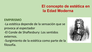 El concepto de estética en
la Edad Moderna
EMPIRISMO
-La estética depende de la sensación que se
provoca al espectador
-El Conde de Shaftesbury: Los sentidos
externos.
-Surgimiento de la estética como parte de la
filosofía.
 