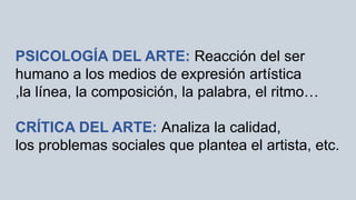 PSICOLOGÍA DEL ARTE: Reacción del ser
humano a los medios de expresión artística
,la línea, la composición, la palabra, el ritmo…
CRÍTICA DEL ARTE: Analiza la calidad,
los problemas sociales que plantea el artista, etc.
 