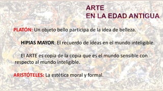 ARTE
EN LA EDAD ANTIGUA
PLATÓN: Un objeto bello participa de la idea de belleza.
HIPIAS MAYOR: El recuerdo de ideas en el mundo inteligible.
El ARTE es copia de la copia que es el mundo sensible con
respecto al mundo inteligible.
ARISTÓTELES: La estética moral y formal.
 