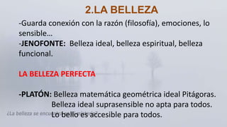 -Guarda conexión con la razón (filosofía), emociones, lo
sensible…
-JENOFONTE: Belleza ideal, belleza espiritual, belleza
funcional.
LA BELLEZA PERFECTA
-PLATÓN: Belleza matemática geométrica ideal Pitágoras.
Belleza ideal suprasensible no apta para todos.
Lo bello es accesible para todos.
2.LA BELLEZA
 