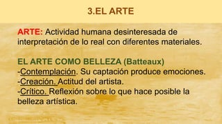 3.EL ARTE
ARTE: Actividad humana desinteresada de
interpretación de lo real con diferentes materiales.
EL ARTE COMO BELLEZA (Batteaux)
-Contemplación. Su captación produce emociones.
-Creación. Actitud del artista.
-Crítico. Reflexión sobre lo que hace posible la
belleza artística.
 