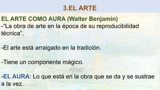 3.EL ARTE
EL ARTE COMO AURA (Walter Benjamin)
-“La obra de arte en la época de su reproducibilidad
técnica”.
-El arte está arraigado en la tradición.
-Tiene un componente mágico.
-EL AURA: Lo que está en la obra que se da y se sustrae
a la vez.
 