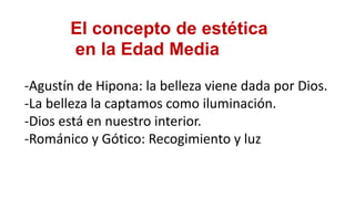 El concepto de estética
en la Edad Media
-Agustín de Hipona: la belleza viene dada por Dios.
-La belleza la captamos como iluminación.
-Dios está en nuestro interior.
-Románico y Gótico: Recogimiento y luz
 
