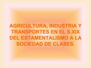 AGRICULTURA, INDUSTRIA Y
TRANSPORTES EN EL S.XIX
DEL ESTAMENTALISMO A LA
  SOCIEDAD DE CLASES.
 