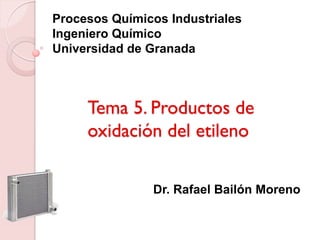 Tema 5. Productos de
oxidación del etileno
Procesos Químicos Industriales
Ingeniero Químico
Universidad de Granada
Dr. Rafael Bailón Moreno
 
