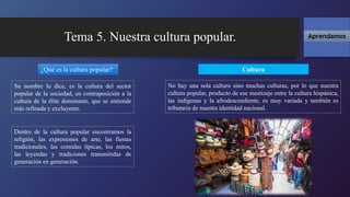 Tema 5. Nuestra cultura popular.
Cultura
Aprendamos
Su nombre lo dice, es la cultura del sector
popular de la sociedad, en contraposición a la
cultura de la élite dominante, que se entiende
más refinada y excluyente.
¿Qué es la cultura popular?
No hay una sola cultura sino muchas culturas, por lo que nuestra
cultura popular, producto de ese mestizaje entre la cultura hispánica,
las indígenas y la afrodescendiente, es muy variada y también es
tributaria de nuestra identidad nacional.
Dentro de la cultura popular encontramos la
religión, las expresiones de arte, las fiestas
tradicionales, las comidas típicas, los mitos,
las leyendas y tradiciones transmitidas de
generación en generación.
 
