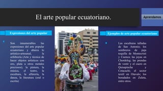 El arte popular ecuatoriano. Aprendamos
Expresiones del arte popular
Son innumerables las
expresiones del arte popular
ecuatoriano y abarca lo
artístico-artesanal, la
orfebrería (Arte y técnica de
hacer objetos artísticos con
oro, plata u otros metales
preciosos), la pintura, la
música, el teatro, la
escultura, la alfarería, la
danza, la literatura (oral o
escrita)
Las esculturas talladas
de San Antonio; los
sombreros de paja
toquilla de Montecristi
y Cuenca; las joyas en
Chordeleg; las prendas
de vestir y el cuero en
Quisapincha y
Cotacachi; el sector
textil en Otavalo; los
boradados en Zuleta,
entre otros.
Ejemplos de arte popular ecuatoriano
 