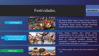 Festividades. Aprendamos
Festividades
Inti Raymi, Mama Negra, Corpus Christi, Carnaval,
Fiesta de las flores y las frutas, Semana Santa, Día de
los Difuntos, fiestas cívicas, Navidad (festividad
acogida del extranjero), Año nuevo, entre otras.
Estas fiestas también han sufrido ciertas
modernizaciones con un enfoque de atracción de
turistas, por lo que a más de la típica danza y música,
ahora se organizan verdaderos desfiles con
coreografías y comparas, que son presenciados por
miles de turistas nacionales y extranjeros.
Las festividades como
atracción turística.
Sabías que…
La cultura popular suele ser muy bien retratada en el
cine.
 