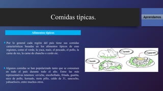 Comidas típicas. Aprendamos
Alimentos típicos
Por lo general cada región del país tiene sus comidas
características basadas en los alimentos típicos de esas
regiones, como el verde, la yuca, maíz, el pescado, el pollo, la
carne de res, la carne de chancho o cerdo etc.
Algunos comidas se han popularizado tanto que se consumen
en todo el país durante todo el año. Entre las más
representativas tenemos: ceviche, encebollado, fritada, guatita,
seco de pollo, hornado, mote pillo, caldo de 31, sancocho,
yahuarlocro, entre muchos otros.
 