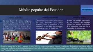 Últimamente estos ritmos tradicionales
han sido mezclados con ritmos
modernos, como la electrónica, el rock
alternativo, el rap, el hip hop, el reggae,
la bachata, la salsa, la cumbia, etc.
Música popular del Ecuador. Aprendamos
Es una fusión de ritmos indígenas,
europeos y africanos. De esta fusión de
ritmos e instrumentos musicales nacieron
el tradicional pasillo, san Juanito, albazo,
pasacalle, yaraví, la bomba del Chota, etc.
Se unen con sonidos tradicionales
de las regiones del Ecuador,
incluso con sonidos pregrabados
de la naturaleza, como una lluvia,
los sonidos de animales, etc.
Música ecuatoriana Ritmos tradicionales Fusión de ritmos
Desde los siglos XVI y XVII y entrado el siglo XIX, los cronistas europeos, viajeros, científicos y diplomáticos escribieron sobre la
tristeza que se plasma en la música indígena americana, sobre todo andina. Escribían asombrados “cómo en Ecuador se bailaba con música
triste”, haciendo clara referencia al sanjuanito.
 
