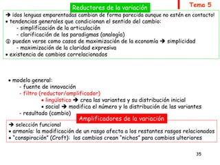 35
Tema 5
9.4. Las causas del cambio (por qué cambia la lengua)
 premisas relevantes:
- los cambios no afectan por igual a todos los aspectos de la lengua
- los cambios no afectan por igual a todos los hablantes de la lengua
- la innovación posee un carácter individual  el cambio, un alcance social
 todo cambio va precedido por (y exige) una etapa de variación
(social y/o geográfica)  Sociolingüística
 modelo general:
- fuente de innovación
- filtro (reductor/amplificador)
 lingüístico  crea las variantes y su distribución inicial
 social  modifica el número y la distribución de las variantes
- resultado (cambio)
 ¡dos lenguas emparentadas cambian de forma parecida aunque no estén en contacto!
 tendencias generales que condicionan el sentido del cambio:
- simplificación de la articulación
- clarificación de los paradigmas (analogía)
 pueden verse como casos de maximización de la economía  simplicidad
- maximización de la claridad expresiva
 existencia de cambios correlacionados
Reductores de la variación
 selección funcional
 armonía: la modificación de un rasgo afecta a los restantes rasgos relacionados
 “conspiración” (Croft): los cambios crean “nichos” para cambios ulteriores
Amplificadores de la variación
 