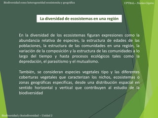 UPTBAL– Núcleo Cúpira
Biodiversidad y Sociodiversidad – Unidad 2
La diversidad de ecosistemas en una región
Biodiversidad como heterogeneidad ecosistemita y geográfica
En la diversidad de los ecosistemas figuran expresiones como la
abundancia relativa de especies, la estructura de edades de las
poblaciones, la estructura de las comunidades en una región, la
variación de la composición y la estructura de las comunidades a lo
largo del tiempo y hasta procesos ecológicos tales como la
depredación, el parasitismo y el mutualismo.
También, se consideran especies vegetales tipo y las diferentes
coberturas vegetales que caracterizan los nichos, ecosistemas o
zonas geográficas especificas, desde una distribución espacial en
sentido horizontal y vertical que contribuyen al estudio de la
biodiversidad
 