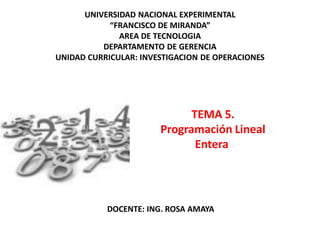 TEMA 5.
Programación Lineal
Entera
UNIVERSIDAD NACIONAL EXPERIMENTAL
“FRANCISCO DE MIRANDA”
AREA DE TECNOLOGIA
DEPARTAMENTO DE GERENCIA
UNIDAD CURRICULAR: INVESTIGACION DE OPERACIONES
DOCENTE: ING. ROSA AMAYA
 