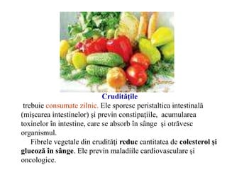 Crudităţile
trebuie consumate zilnic. Ele sporesc peristaltica intestinală
(mişcarea intestinelor) şi previn constipaţiile, acumularea
toxinelor în intestine, care se absorb în sânge şi otrăvesc
organismul.
Fibrele vegetale din crudităţi reduc cantitatea de colesterol şi
glucoză în sânge. Ele previn maladiile cardiovasculare şi
oncologice.
 