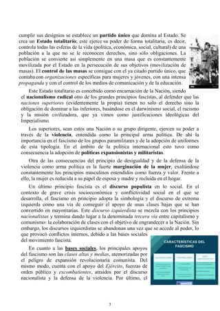 3
cumplir sus designios se establece un partido único que domina al Estado. Se
crea un Estado totalitario; este ejerce su poder de forma totalitaria, es decir,
controla todas las esferas de la vida (política, económica, social, cultural) de una
población a la que no se le reconocen derechos, sino sólo obligaciones. La
población se convierte así simplemente en una masa que es constantemente
movilizada por el Estado en la persecución de sus objetivos (movilización de
masas). El control de las masas se consigue con el ya citado partido único, que
contaba con organizaciones específicas para mujeres y jóvenes, con una intensa
propaganda y con el control de los medios de comunicación y de la educación.
Este Estado totalitario es concebido como encarnación de la Nación, siendo
el nacionalismo radical otro de los grandes principios fascistas, al defender que las
naciones superiores (evidentemente la propia) tienen no solo el derecho sino la
obligación de dominar a las inferiores, basándose en el darwinismo social, el racismo
y la misión civilizadora, que ya vimos como justificaciones ideológicas del
Imperialismo.
Los superiores, sean estos una Nación o su grupo dirigente, ejercen su poder a
través de la violencia, entendida como la principal arma política. De ahí la
importancia en el fascismo de los grupos paramilitares y de la adopción de uniformes
de esta tipología. En el ámbito de la política internacional esto tuvo como
consecuencia la adopción de políticas expansionistas y militaristas.
Otra de las consecuencias del principio de desigualdad y de la defensa de la
violencia como arma política es la fuerte marginación de la mujer, exaltándose
constantemente los principios masculinos entendidos como fuerza y valor. Frente a
ello, la mujer es reducida a su papel de esposa y madre y recluida en el hogar.
Un último principio fascista es el discurso populista en lo social. En el
contexto de grave crisis socioeconómica y conflictividad social en el que se
desarrolla, el fascismo en principio adopta la simbología y el discurso de extrema
izquierda como una vía de conseguir el apoyo de unas clases bajas que se han
convertido en mayoritarias. Este discurso izquierdista se mezcla con los principios
nacionalistas y termina dando lugar a la denominada tercera vía entre capitalismo y
comunismo: la colaboración de clases con el objetivo de engrandecer a la Nación. Sin
embargo, los discursos izquierdistas se abandonan una vez que se accede al poder, lo
que provocó conflictos internos, debido a las bases sociales
del movimiento fascista.
En cuanto a las bases sociales, los principales apoyos
del fascismo son las clases altas y medias, atemorizadas por
el peligro de expansión revolucionaria comunista. Del
mismo modo, cuenta con el apoyo del Ejército, fuerzas de
orden público y excombatientes, atraídos por el discurso
nacionalista y la defensa de la violencia. Por último, el
 