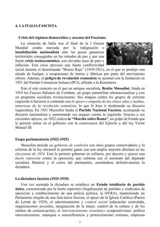 5
4. LA ITALIA FASCISTA
Crisis del régimen democrático y ascenso del Fascismo
La situación de Italia tras el final de la I Guerra
Mundial estaba marcada por la indignación e
insatisfacción nacionalista ante las pocas ganancias
territoriales conseguidas en los tratados de paz y por una
fuerte crisis socioeconómica, con elevadas tasas de paro e
inflación. Esta crisis provocó una fuerte conflictividad
social durante el denominado “Bienio Rojo” (1919-1921), en el que se produjo una
oleada de huelgas y ocupaciones de tierras y fábricas por parte del movimiento
obrero. Además, el peligro de revolución comunista se acentuó con la fundación en
1921 del Partido Comunista Italiano (PCI), afiliado a la Komintern.
Este el este contexto en el que un antiguo socialista, Benito Mussolini, funda en
1919 los Fascios Italianos de Combate, un grupo paramilitar ultranacionalista y con
un programa socialista revolucionario. Sus ataques contra los grupos de extrema
izquierda le hicieron ir contando con el apoyo o simpatía de las clases altas y medias,
temerosas de la revolución comunista, lo que le hizo ir moderando su discurso
izquierdista. En 1921 Mussolini funda el Partido Nacional Fascista, acentuando su
discurso nacionalista y aumentando sus ataques contra la izquierda. Gracias a sus
crecientes apoyos, en 1922 realiza la “Marcha sobre Roma”, un golpe de Estado que
le permite entrar en el gobierno con la connivencia del Ejército y del rey Víctor
Manuel III.
Etapa parlamentaria (1922-1925)
Mussolini preside un gobierno de coalición con otros grupos conservadores y la
reforma de la ley electoral le permite ganar con una amplia mayoría absoluta en las
elecciones de 1924. Esto le permite gobernar en solitario, por decreto y ejercer una
fuerte represión contra la oposición, que culmina con el asesinato del diputado
socialista Matteoti y el cierre del parlamento, asentándose definitivamente la
dictadura.
La dictadura fascista (1925-1939)
Una vez asentada la dictadura se establece un Estado totalitario de partido
único, caracterizado por la fuerte represión (ilegalización de partidos y sindicatos de
oposición y establecimiento de una policía política, la OVRA), manteniendo un
Parlamento elegido de una lista única fascista, el apoyo de la Iglesia Católica (Pactos
de Letrán de 1929), el adoctrinamiento y control social (educación controlada,
organizaciones juveniles, marginación de la mujer, control de la cultura y de los
medios de comunicación), el intervencionismo económico (corporativismo: política
intervencionista, autarquía o autosuficiencia y proteccionismo extremo, empresas
 