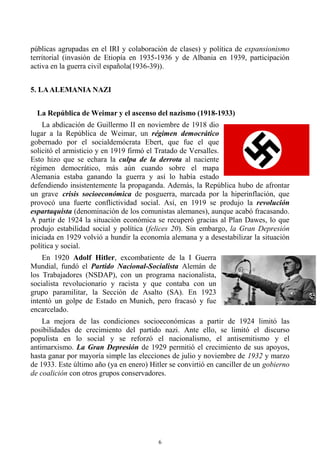 6
públicas agrupadas en el IRI y colaboración de clases) y política de expansionismo
territorial (invasión de Etiopía en 1935-1936 y de Albania en 1939, participación
activa en la guerra civil española(1936-39)).
5. LAALEMANIA NAZI
La República de Weimar y el ascenso del nazismo (1918-1933)
La abdicación de Guillermo II en noviembre de 1918 dio
lugar a la República de Weimar, un régimen democrático
gobernado por el socialdemócrata Ebert, que fue el que
solicitó el armisticio y en 1919 firmó el Tratado de Versalles.
Esto hizo que se echara la culpa de la derrota al naciente
régimen democrático, más aún cuando sobre el mapa
Alemania estaba ganando la guerra y así lo había estado
defendiendo insistentemente la propaganda. Además, la República hubo de afrontar
un grave crisis socioeconómica de posguerra, marcada por la hiperinflación, que
provocó una fuerte conflictividad social. Así, en 1919 se produjo la revolución
espartaquista (denominación de los comunistas alemanes), aunque acabó fracasando.
A partir de 1924 la situación económica se recuperó gracias al Plan Dawes, lo que
produjo estabilidad social y política (felices 20). Sin embargo, la Gran Depresión
iniciada en 1929 volvió a hundir la economía alemana y a desestabilizar la situación
política y social.
En 1920 Adolf Hitler, excombatiente de la I Guerra
Mundial, fundó el Partido Nacional-Socialista Alemán de
los Trabajadores (NSDAP), con un programa nacionalista,
socialista revolucionario y racista y que contaba con un
grupo paramilitar, la Sección de Asalto (SA). En 1923
intentó un golpe de Estado en Munich, pero fracasó y fue
encarcelado.
La mejora de las condiciones socioeconómicas a partir de 1924 limitó las
posibilidades de crecimiento del partido nazi. Ante ello, se limitó el discurso
populista en lo social y se reforzó el nacionalismo, el antisemitismo y el
antimarxismo. La Gran Depresión de 1929 permitió el crecimiento de sus apoyos,
hasta ganar por mayoría simple las elecciones de julio y noviembre de 1932 y marzo
de 1933. Este último año (ya en enero) Hitler se convirtió en canciller de un gobierno
de coalición con otros grupos conservadores.
 
