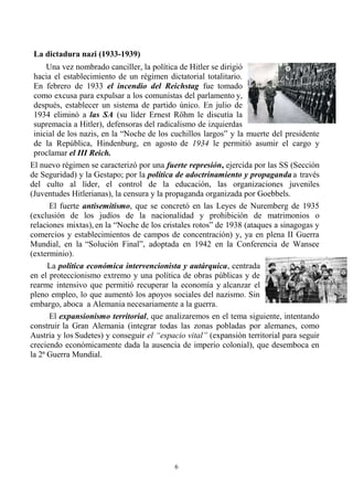 6
La dictadura nazi (1933-1939)
Una vez nombrado canciller, la política de Hitler se dirigió
hacia el establecimiento de un régimen dictatorial totalitario.
En febrero de 1933 el incendio del Reichstag fue tomado
como excusa para expulsar a los comunistas del parlamento y,
después, establecer un sistema de partido único. En julio de
1934 eliminó a las SA (su líder Ernest Röhm le discutía la
supremacía a Hitler), defensoras del radicalismo de izquierdas
inicial de los nazis, en la “Noche de los cuchillos largos” y la muerte del presidente
de la República, Hindenburg, en agosto de 1934 le permitió asumir el cargo y
proclamar el III Reich.
El nuevo régimen se caracterizó por una fuerte represión, ejercida por las SS (Sección
de Seguridad) y la Gestapo; por la política de adoctrinamiento y propaganda a través
del culto al líder, el control de la educación, las organizaciones juveniles
(Juventudes Hitlerianas), la censura y la propaganda organizada por Goebbels.
El fuerte antisemitismo, que se concretó en las Leyes de Nuremberg de 1935
(exclusión de los judíos de la nacionalidad y prohibición de matrimonios o
relaciones mixtas), en la “Noche de los cristales rotos” de 1938 (ataques a sinagogas y
comercios y establecimientos de campos de concentración) y, ya en plena II Guerra
Mundial, en la “Solución Final”, adoptada en 1942 en la Conferencia de Wansee
(exterminio).
La política económica intervencionista y autárquica, centrada
en el proteccionismo extremo y una política de obras públicas y de
rearme intensivo que permitió recuperar la economía y alcanzar el
pleno empleo, lo que aumentó los apoyos sociales del nazismo. Sin
embargo, aboca a Alemania necesariamente a la guerra.
El expansionismo territorial, que analizaremos en el tema siguiente, intentando
construir la Gran Alemania (integrar todas las zonas pobladas por alemanes, como
Austria y los Sudetes) y conseguir el “espacio vital” (expansión territorial para seguir
creciendo económicamente dada la ausencia de imperio colonial), que desemboca en
la 2ª Guerra Mundial.
 
