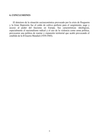 6
6. CONCLUSIONES
El deterioro de la situación socioeconómica provocado por la crisis de Posguerra
y la Gran Depresión fue el caldo de cultivo perfecto para el surgimiento, auge y
acceso al poder del fascismo en Europa. Sus características ideológicas,
especialmente el nacionalismo radical y el uso de la violencia como arma política,
provocaron una política de rearme y expansión territorial que acabó provocando el
estallido de la II Guerra Mundial (1939-1945).
 