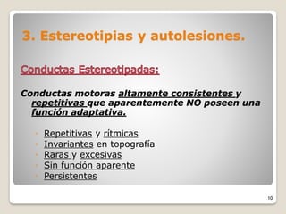 3. Estereotipias y autolesiones.
Conductas motoras altamente consistentes y
repetitivas que aparentemente NO poseen una
función adaptativa.
◦ Repetitivas y rítmicas
◦ Invariantes en topografía
◦ Raras y excesivas
◦ Sin función aparente
◦ Persistentes
10
 